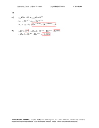 Engineering Circuit Analysis, 7th
Edition Chapter Eight Solutions 10 March 2006
40.
(a)
6 6
10 /8 10 /0.8
1,250,000 125,000
(0) 20V, (0) 80V
20 , 80
80 20 V, 0
− −
− −
= =
∴ = =
∴ = − = − >
CLeft CRIGHT
t t
CL CR
t t
out CR CL
v v
(b)
v e v e
v v v e e t
1.25 0.125
6.25 0.625
(0 ) 60V; (1 ) 80 20 5.270V
(5 ) 80 20 10.551V
+ − −
− −
= = − =
= − = −
out out
out
s e e
v s e e
μ
μ
v v
PROPRIETARY MATERIAL. © 2007 The McGraw-Hill Companies, Inc. Limited distribution permitted only to teachers
and educators for course preparation. If you are a student using this Manual, you are using it without permission.
 