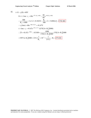 Engineering Circuit Analysis, 7th
Edition Chapter Eight Solutions 10 March 2006
42.
6
6 3
10 /( 1000) 500/( 1000)
1000/2742.4
10 ( 10 )
1
10
0: (0) 60V
50
0 1ms: 60
60
R500
1.2 0.18232 2 5.4848, 1742.4
R 1000 500
(1ms) 60 41.67V
1ms : 41.67 /(1742.4 R 1000)
25 41.67
o o
c
t R R
c
o
o
o
c
t
c
t v
t v e e
n R
v e
t v e
e
−
− + − +
−
− −
−
< =
< < = ∴
∴ = = ∴ + = = Ω
+
∴ = =
> = +
∴ =
l
00()
1
1
3
1 1
1
.1000
0.5108 ,1742.4 R 1000
1742.4 R 1000
1 1
1957.6, R 1000 215.2 10 R 274.2
R 215.2
−
∴ = +
+
= = + = ∴ = Ω
PROPRIETARY MATERIAL. © 2007 The McGraw-Hill Companies, Inc. Limited distribution permitted only to teachers
and educators for course preparation. If you are a student using this Manual, you are using it without permission.
 