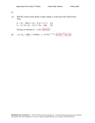 Engineering Circuit Analysis, 7th
Edition Chapter Eight Solutions 10 March 2006
43.
(a) With the switch closed, define a nodal voltage V1 at the top of the 5-kΩ resistor.
Then,
0 = (V1 – 100)/ 2 + (V1 – VC)/ 3 + V1/ 5 [1]
0 = VC/ 10 + (VC – V1)/ 3 + (VC – 100) [2]
Solving, we find that VC = vC(0-
) = 99.76 V.
(b)
7
10 /3939 2539
0: R 10 6.5 3.939 87.59 87.59 V( 0)− −
> = = Ω∴ = = >t t
eq ct k v e e t
PROPRIETARY MATERIAL. © 2007 The McGraw-Hill Companies, Inc. Limited distribution permitted only to teachers
and educators for course preparation. If you are a student using this Manual, you are using it without permission.
 