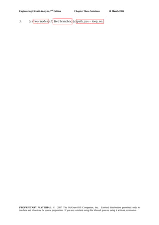 Engineering Circuit Analysis, 7th
Edition Chapter Three Solutions 10 March 2006
3. (a) Four nodes; (b) five branches; (c) path, yes – loop, no.
PROPRIETARY MATERIAL. © 2007 The McGraw-Hill Companies, Inc. Limited distribution permitted only to
teachers and educators for course preparation. If you are a student using this Manual, you are using it without permission.
 