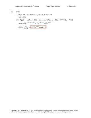 Engineering Circuit Analysis, 7th
Edition Chapter Eight Solutions 10 March 2006
44. t < 0:
3 9 6
1 1 1 1 1 1
1 1 1 1
/75 10 2 10 10 /150 6667
6667
1 4
12 4 20 0.5mA (0) 6 20 26
(0v ) 13V
0: Apply 1mA 1 0.6 2.5mA; 30 75V R 75
( ) 13 13 13
( ) 0.4333 mA ( 0)
3 10
−
− × × × − −
−
= + ∴ = ∴ = + =
=
> ← ∴ + = ∴ = ± = = ∴ = Ω
∴ = = =
∴ = = >
×
c
c
in eq
t t t
c
to
i i i v i i i
t i i i v i k
v t e e e
v
i t e t
PROPRIETARY MATERIAL. © 2007 The McGraw-Hill Companies, Inc. Limited distribution permitted only to teachers
and educators for course preparation. If you are a student using this Manual, you are using it without permission.
 