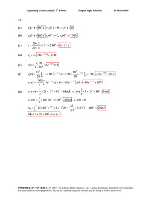 Engineering Circuit Analysis, 7th
Edition Chapter Eight Solutions 10 March 2006
45.
(a) 1 2(0 ) 100V. (0 ) 0, (0 ) 0Rv v v− − −
= = =
(b) 1 2(0 ) 100V. (0 ) 0, (0 ) 100VRv v v− + +
= = =
(c) 6 420 5
10 2 10 8 10
20 5
sτ − −×
= × × = ×
+
2
(d) 12.5
( ) 100 V, 0t
Rv t e t−
= >
(e) 12.5
4
( )
( ) 5 mA
2 10
tRv t
i t e−
= =
×
(f)
6 3
3 12.5 12.5 12.5
1
12.5 12.5 12.5
2
10 10
( ) 5 10 100 100 20 80V
20 50
1000
( ) 5 0 80 0 80 80V
5
− − − −
− − −
= − × + = + = − +
= + = − + = − +
∫
∫
t
t t t t
o
o
t
t t t t
o
o
e dt e e
v t e dt e e
v t
(g) 6 2 6 2
1 2
6 2
1 2
6 25 4 4 6
1 1
( ) 20 10 80 64mJ, ( ) 5 10 80 16mJ
2 2
1
(0) 20 10 100 100mJ, (0) 0
2
25
25 10 2 10 2 10 ( 1)10 20mJ
25
64 16 20 100 checks
− −
−
∞
− − −
∞ = × × × = ∞ × × × =
= × × × = =
= × × × = × × − =
−
+ + =
∫
c c
c c
t
R
o
w w
w e dt
w w
PROPRIETARY MATERIAL. © 2007 The McGraw-Hill Companies, Inc. Limited distribution permitted only to teachers
and educators for course preparation. If you are a student using this Manual, you are using it without permission.
 