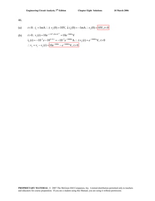 Engineering Circuit Analysis, 7th
Edition Chapter Eight Solutions 10 March 2006
46.
(a) 0: 1mA (0) 10V, (0) 1mA (0) 10V, 0s c L xt i v i v t< = ∴± = ↓ = − ∴ = <
(b) 0:t>
4 9
/10 20 10 5000
3 3 /0.1 3 10000 10000
L
5000 10000
( ) 10 10 V
i ( ) 10 10 10 A ( ) V, 0
( )
t t
c
t t t
L
x c L
v t e e
t e e v t e t
v v v t e e t
−
− × × −
− − − −
− −
= =
= − − = − ∴ ± = >
10 V, 0t t
∴ = − = − >
PROPRIETARY MATERIAL. © 2007 The McGraw-Hill Companies, Inc. Limited distribution permitted only to teachers
and educators for course preparation. If you are a student using this Manual, you are using it without permission.
 