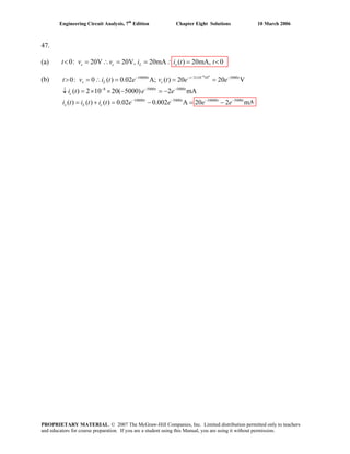 Engineering Circuit Analysis, 7th
Edition Chapter Eight Solutions 10 March 2006
47.
(a) 0: 20V 20V, 20mA ( ) 20mA, 0< = ∴ = = ∴ = <s c L xt v v i i t t
(b) 0:
8 4
10000 /2 10 10 5000
8 5000 5000
10000 5000 10000 5000
0 ( ) 0.02 A; (
( ) 2 10 20( 5000)
( ) ( ) ( ) 0.02 0.002
) 20 20 V
2 mA
A 20 2 mA
t t
c
t t
t t t
t
s L
c
t
x L c
i t e v t e e
i t e e
i t i t i t e e e e
−
− − × −
− − −
− − − −
> = ∴ = = =
↓ = × × − = −
= + = − = −
t v
PROPRIETARY MATERIAL. © 2007 The McGraw-Hill Companies, Inc. Limited distribution permitted only to teachers
and educators for course preparation. If you are a student using this Manual, you are using it without permission.
 