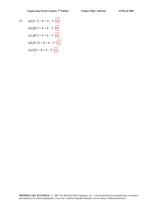 Engineering Circuit Analysis, 7th
Edition Chapter Eight Solutions 10 March 2006
51. (a) f(–1) = 6 + 6 – 3 = 9
(b) f(0–
) = 6 + 6 – 3 = 9
(c) f(0+
) = 6 + 6 – 3 = 9
(d) f(1.5) = 0 + 6 – 3 = 3
(e) f(3) = 0 + 6 – 3 = 3
PROPRIETARY MATERIAL. © 2007 The McGraw-Hill Companies, Inc. Limited distribution permitted only to teachers
and educators for course preparation. If you are a student using this Manual, you are using it without permission.
 