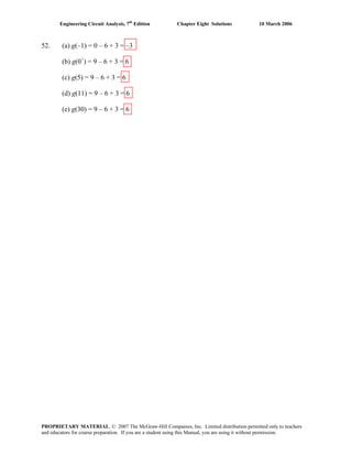 Engineering Circuit Analysis, 7th
Edition Chapter Eight Solutions 10 March 2006
52. (a) g(–1) = 0 – 6 + 3 = –3
(b) g(0+
) = 9 – 6 + 3 = 6
(c) g(5) = 9 – 6 + 3 = 6
(d) g(11) = 9 – 6 + 3 = 6
(e) g(30) = 9 – 6 + 3 = 6
PROPRIETARY MATERIAL. © 2007 The McGraw-Hill Companies, Inc. Limited distribution permitted only to teachers
and educators for course preparation. If you are a student using this Manual, you are using it without permission.
 