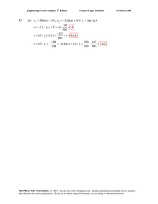 Engineering Circuit Analysis, 7th
Edition Chapter Eight Solutions 10 March 2006
53. (a)
1
1
1 1
300 ( 1)V, 120 ( 1)V; 3 ( )A
100
1.5: ( 1.5) 3 1A
300
120
0.5: ( 0.5) 1 0.6A;
300
120 300 120
0.5: 0.4A; 1.5: 0.6A
300 300 300
= − = − + = −
= − − = × =
−
= − = + =
= = − = − = = − =
A B cv u t v u t i u t
t i
t i
t i t i
PROPRIETARY MATERIAL. © 2007 The McGraw-Hill Companies, Inc. Limited distribution permitted only to teachers
and educators for course preparation. If you are a student using this Manual, you are using it without permission.
 