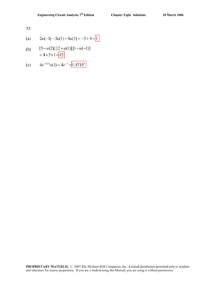 Engineering Circuit Analysis, 7th
Edition Chapter Eight Solutions 10 March 2006
55.
(a) 2 ( 1) 3 (1) 4 (3) 3 4 1u u u− − + = − + =
(b) [5 u u− (2)] [2 (1)] [1 ( 1)]
4 3 1 12
u+ − −
= × × =
(c) (1) 1
4 (1) 4 1.4715u
e u e− − +
= =
PROPRIETARY MATERIAL. © 2007 The McGraw-Hill Companies, Inc. Limited distribution permitted only to teachers
and educators for course preparation. If you are a student using this Manual, you are using it without permission.
 