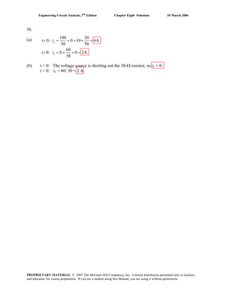 Engineering Circuit Analysis, 7th
Edition Chapter Eight Solutions 10 March 2006
56.
(a) 100 20
0: 0 10 6A
50 50
60
0: 0 0 2A
30
x
x
t i
(b) t < 0: The voltage source is shorting out the 30-Ω resistor, so ix = 0.
t > 0: ix = 60/ 30 = 2 A.
t i
< = + + × =
> = + + =
PROPRIETARY MATERIAL. © 2007 The McGraw-Hill Companies, Inc. Limited distribution permitted only to teachers
and educators for course preparation. If you are a student using this Manual, you are using it without permission.
 