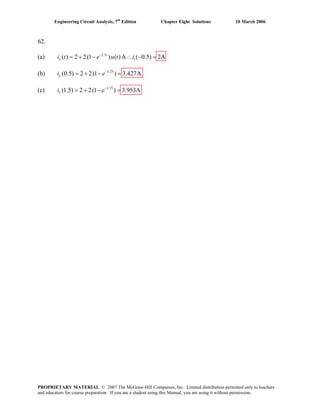 Engineering Circuit Analysis, 7th
Edition Chapter Eight Solutions 10 March 2006
62.
(a) 2.5
1( ) 2 2(1 ) ( )A ( 0.5) 2At
Li t e u t i−
= + − ∴ − =
(b) 1.25
(0.5) 2 2(1 ) 3.427ALi e−
= + − =
(c) 3.75
(1.5) 2 2(1 ) 3.953ALi e−
= + − =
PROPRIETARY MATERIAL. © 2007 The McGraw-Hill Companies, Inc. Limited distribution permitted only to teachers
and educators for course preparation. If you are a student using this Manual, you are using it without permission.
 