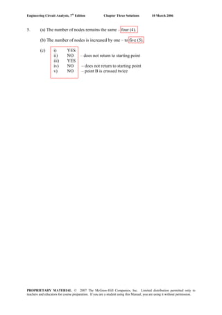 Engineering Circuit Analysis, 7th
Edition Chapter Three Solutions 10 March 2006
5. (a) The number of nodes remains the same – four (4).
(b) The number of nodes is increased by one – to five (5).
(c) i) YES
ii) NO – does not return to starting point
iii) YES
iv) NO – does not return to starting point
v) NO – point B is crossed twice
PROPRIETARY MATERIAL. © 2007 The McGraw-Hill Companies, Inc. Limited distribution permitted only to
teachers and educators for course preparation. If you are a student using this Manual, you are using it without permission.
 