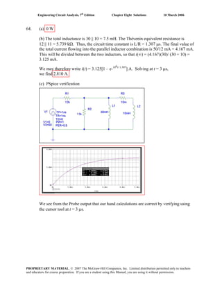 Engineering Circuit Analysis, 7th
Edition Chapter Eight Solutions 10 March 2006
64. (a) 0 W
(b) The total inductance is 30 || 10 = 7.5 mH. The Thévenin equivalent resistance is
12 || 11 = 5.739 kΩ. Thus, the circuit time constant is L/R = 1.307 μs. The final value of
the total current flowing into the parallel inductor combination is 50/12 mA = 4.167 mA.
This will be divided between the two inductors, so that i(∞) = (4.167)(30)/ (30 + 10) =
3.125 mA.
We may therefore write i(t) = 3.125[1 – e-106t/ 1.307
] A. Solving at t = 3 μs,
we find 2.810 A.
(c) PSpice verification
We see from the Probe output that our hand calculations are correct by verifying using
the cursor tool at t = 3 μs.
PROPRIETARY MATERIAL. © 2007 The McGraw-Hill Companies, Inc. Limited distribution permitted only to teachers
and educators for course preparation. If you are a student using this Manual, you are using it without permission.
 
