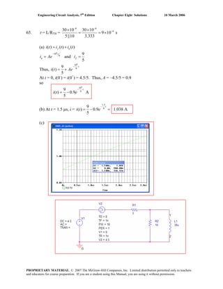 Engineering Circuit Analysis, 7th
Edition Chapter Eight Solutions 10 March 2006
65. τ = L/RTH =
6 6
630 10 30 10
9 10 s
5||10 3.333
− −
−× ×
= = ×
(a) ( ) ( ) ( )f ni t i t i t= +
6
10
9
9
and
5
t
n fi Ae i
−
= =
Thus,
6
10
9
9
( )
5
t
i t Ae
−
= +
At t = 0, i(0-
) = i(0+
) = 4.5/5. Thus, A = –4.5/5 = 0.9
so
6
10
9
9
( ) 0.9
5
t
i t e
−
= − A
(b) At t = 1.5 μs, i =
1.5
9
9
( ) 0.9 1.038 A
5
t
i t e
−
= − =
(c)
PROPRIETARY MATERIAL. © 2007 The McGraw-Hill Companies, Inc. Limited distribution permitted only to teachers
and educators for course preparation. If you are a student using this Manual, you are using it without permission.
 