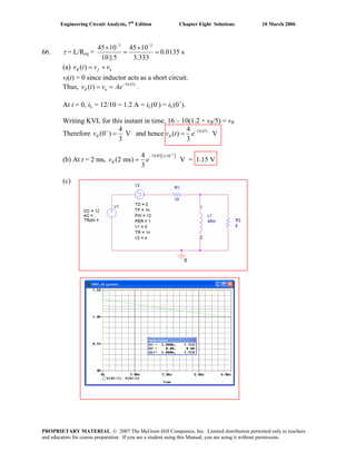 Engineering Circuit Analysis, 7th
Edition Chapter Eight Solutions 10 March 2006
66. τ = L/Req =
3 3
45 10 45 10
0.0135 s
10 || 5 3.333
− −
× ×
= =
(a) v ( )R f nt v v= +
vf(t) = 0 since inductor acts as a short circuit.
Thus, .74.07
( ) t
R nv t v Ae−
= =
At t = 0, iL = 12/10 = 1.2 A = iL(0-
) = iL(0+
).
Writing KVL for this instant in time, 16 – 10(1.2 + vR/5) = vR
74.074 4
Therefore (0 ) V and hence ( ) V
3 3
t
R Rv v t e+ −
= =
(b) At t = 2 ms,
( )3
74.07 2 104
(2 ms) V = 1.15 V
3
R
−
− ×
=v e
(c)
PROPRIETARY MATERIAL. © 2007 The McGraw-Hill Companies, Inc. Limited distribution permitted only to teachers
and educators for course preparation. If you are a student using this Manual, you are using it without permission.
 