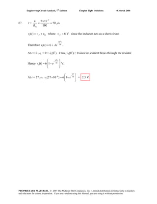 Engineering Circuit Analysis, 7th
Edition Chapter Eight Solutions 10 March 2006
67. τ =
3
5 10
50 s
100eq
L
R
μ
−
×
= =
1 1( ) 1f nv t v v= + where v1 6 V since the inductor acts as a short circuitf =
Therefore
6
10
50
1( ) 6
t
v t .Ae
−
= +
At t = 0-
, iL = 0 = iL(0+
). Thus, v1(0+
) = 0 since no current flows through the resistor.
Hence
6
10
50
1( ) 6 1
t
v t V.e
−⎛ ⎞
= −⎜ ⎟
⎜ ⎟
⎝ ⎠
At t = 27 μs,
27
6 50
1(27 10 ) 6 1 = 2.5 Vv e
−
− ⎛ ⎞
× = −⎜ ⎟
⎝ ⎠
PROPRIETARY MATERIAL. © 2007 The McGraw-Hill Companies, Inc. Limited distribution permitted only to teachers
and educators for course preparation. If you are a student using this Manual, you are using it without permission.
 