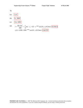 Engineering Circuit Analysis, 7th
Edition Chapter Eight Solutions 10 March 2006
70.
(a) 0, 0
(b) 0, 200V
(c) 1A, 100V
(d)
3
4000
4000
1 1
50 10 1
ms 1(1 ) ( )A, (0.2ms) 0.5507A
200 4
( ) (100 100 ) ( )V, (0.2ms) 144.93V
t
L L
t
i e u t i
v t e u t v
τ
−
−
−
×
= = ∴ = − =
= + =
PROPRIETARY MATERIAL. © 2007 The McGraw-Hill Companies, Inc. Limited distribution permitted only to teachers
and educators for course preparation. If you are a student using this Manual, you are using it without permission.
 