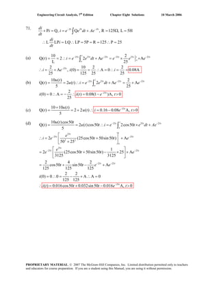 Engineering Circuit Analysis, 7th
Edition Chapter Eight Solutions 10 March 2006
71.
P Q, Q , R 125 , L 5H
L LP LQ LP 5P R 125 P 25
− −
= + = Ω =
∴ = ∴ = = = ∴ =
∫
Pt Pt Pt
i i e e dt Ae
dt
di
i
dt
+ =
di
(a) 25 25 25 25 25 25
25
10 2
) 2 2 A A
L 25
2 10 2 2
A , (0) A 0 0.08A
125 25 25
− − − −
−
= = ∴ = + = × +Q(
(b)
(c) 2510 10 ( )
Q( ) 2 2 ( ) 0.16 0.08 A, 0
5
−+
= = + ∴ = − >tu t
t u t i e t
(d)
25
= + = = ∴ = ∴ = =
∫
t
t t t t t t t
o
o
t
t i e e dt e e e e
i e i i∴
25 25 25 25
25
10 ( ) 2
) 2 ( ) 2 A A
5 25
2
(0) 0 A ( ) 0.08(1 )A, 0
25
− − −
−
= = ∴ = + = +
= ∴ = − ∴ = − >
∫
t
t t t t
o
t
u t
t u t i e e dt e e
i i t e t
Q(
25 25 25
25
25 25
2 2
25
25 25
10 ( )cos50
( ) 2 ( )cos50 2cos50
5
2 (25cos50 50sin50 ) A
50 25
1
2 (25cos50 50sin50 ) 25 A
3125 3125
2 4 2
cos50 sin50
125 125 125
− −
− −
− −
= = ∴ = × +
⎡ ⎤
Q
∴ = + +⎢ ⎥+⎣ ⎦
⎡ ⎤
= + − × +⎢ ⎥
⎣ ⎦
= + −
∫
t
t t t
o
tt
t t
o
t
t t
u t t
t u t t i e t e dt Ae
e
i e t t e
e
e t t e
t t e 25 25
25
A
2 2
(0) 0 0 A A 0
125 125
( ) 0.016cos50 0.032sin50 0.016 A, 0
− −
−
+
= ∴ = − + ∴ =
∴ = + − >
t t
t
e
i
i t t t e t
PROPRIETARY MATERIAL. © 2007 The McGraw-Hill Companies, Inc. Limited distribution permitted only to teachers
and educators for course preparation. If you are a student using this Manual, you are using it without permission.
 