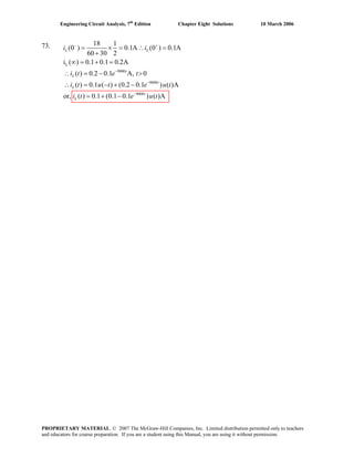 Engineering Circuit Analysis, 7th
Edition Chapter Eight Solutions 10 March 2006
73.
L
9000
9000
9000
18 1
(0 ) 0.1A (0 ) 0.1A
60 30 2
i ( ) 0.1 0.1 0.2A
( ) 0.2 0.1 A, 0
( ) 0.1 ( ) (0.2 0.1 ) ( )A
or, ( ) 0.1 (0.1 0.1 ) ( )A
− +
−
−
−
= × = ∴ =
+
∞ = + =
∴ = − >
∴ = − + −
= + −
L L
t
L
t
L
t
L
i i
i t e t
i t u t e u t
i t e u t
PROPRIETARY MATERIAL. © 2007 The McGraw-Hill Companies, Inc. Limited distribution permitted only to teachers
and educators for course preparation. If you are a student using this Manual, you are using it without permission.
 