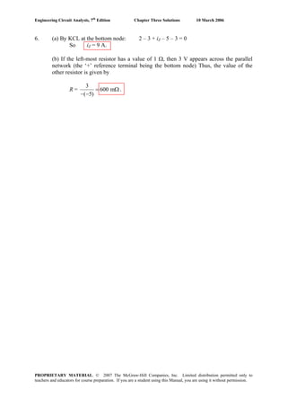 Engineering Circuit Analysis, 7th
Edition Chapter Three Solutions 10 March 2006
6. (a) By KCL at the bottom node: 2 – 3 + iZ – 5 – 3 = 0
So iZ = 9 A.
(b) If the left-most resistor has a value of 1 Ω, then 3 V appears across the parallel
network (the ‘+’ reference terminal being the bottom node) Thus, the value of the
other resistor is given by
R =
3
600 m
( 5)
= Ω
− −
.
PROPRIETARY MATERIAL. © 2007 The McGraw-Hill Companies, Inc. Limited distribution permitted only to
teachers and educators for course preparation. If you are a student using this Manual, you are using it without permission.
 