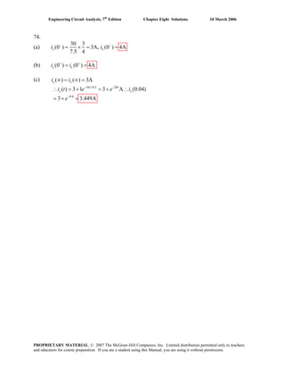 Engineering Circuit Analysis, 7th
Edition Chapter Eight Solutions 10 March 2006
74.
(a)
30 3
(0 ) 3A, (0 ) 4A
7.5 4
x Li i− −
= × = =
(b) (0 ) (0 ) 4Ax Li i+ +
= =
(c)
10 /0.5 20
0.8
( ) ( ) 3A
( ) 3 1 3 A (0.04)
3 3.449A
− −
−
∞ = ∞ =
∴ = + = + ∴
= + =
x L
t t
x x
i i
i t e e i
e
PROPRIETARY MATERIAL. © 2007 The McGraw-Hill Companies, Inc. Limited distribution permitted only to teachers
and educators for course preparation. If you are a student using this Manual, you are using it without permission.
 