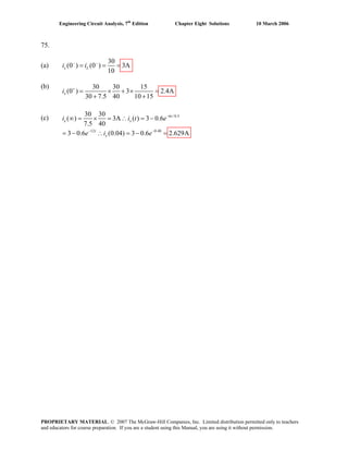 Engineering Circuit Analysis, 7th
Edition Chapter Eight Solutions 10 March 2006
75.
(a)
30
(0 ) (0 ) 3A
10
x Li i− −
= = =
(b) 30 30 15
(0 ) 3 2.4A
30 7.5 40 10 15
+
= × + × =
+ +
xi
(c) 6 /0.5
12 0.48
30 30
( ) 3A ( ) 3 0.6
7.5 40
3 0.6 (0.04) 3 0.6 2.629A
t
x x
t
x
i i t
e
−
− −
∴ = −
= − =
e
e i
∞ = × =
= − ∴
PROPRIETARY MATERIAL. © 2007 The McGraw-Hill Companies, Inc. Limited distribution permitted only to teachers
and educators for course preparation. If you are a student using this Manual, you are using it without permission.
 