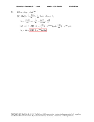 Engineering Circuit Analysis, 7th
Edition Chapter Eight Solutions 10 March 2006
76.
52 /0.2 260
260
OC: 0, 4 ( )V
0.2
S : 0C .1 ( ) ,12 ( ) 0.6 2
40 60
12 ( ) 12 ( ) ( )
2.6 60 2.6 60 13
4 ( ) ( )
4 13 52 (1 ) ( ) (1 ) ( )
52 13
60 4.615 (1 ) ( )V
− −
+ −
= =
−
= + = +
∴ = ∴ = = =
×
∴ = × = Ω∴ = − = −
∴ = = −
x oc
x x x
x x
x
x ab
t t
th L
t
x L
v v u t
v v v
u t u t v v
vu t u t u t
v i
u t u t
R i e u t e u t
v i e u t
PROPRIETARY MATERIAL. © 2007 The McGraw-Hill Companies, Inc. Limited distribution permitted only to teachers
and educators for course preparation. If you are a student using this Manual, you are using it without permission.
 