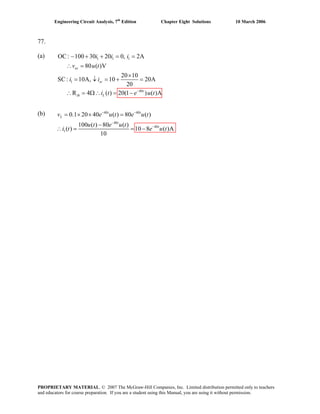 Engineering Circuit Analysis, 7th
Edition Chapter Eight Solutions 10 March 2006
77.
(a) OC : 1 1 1
1
40
100 30 20 0, 2A
80 ( )V
20 10
SC: 10A, 10 20A
20
R 4 ( ) 20(1 ) ( )A−
− + + = =
∴ =
×
= ↓ = + =
∴ = Ω∴ = −
oc
sc
t
th L
i i i
v u t
i i
i t e u t
(b) 40 40
40
40
1
0.1 20 40 ( ) 80 ( )
100 ( ) 80 ( )
( ) 10 8 ( )A
10
t t
L
t
t
u t e u t
u t e u t
i t e u t
− −
−
−
= × × =
−
v e
= = −∴
PROPRIETARY MATERIAL. © 2007 The McGraw-Hill Companies, Inc. Limited distribution permitted only to teachers
and educators for course preparation. If you are a student using this Manual, you are using it without permission.
 