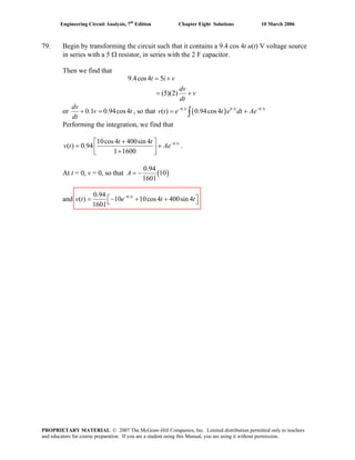 Engineering Circuit Analysis, 7th
Edition Chapter Eight Solutions 10 March 2006
79. Begin by transforming the circuit such that it contains a 9.4 cos 4t u(t) V voltage source
in series with a 5 Ω resistor, in series with the 2 F capacitor.
Then we find that
9.4cos4 5
(5)(2)
t i v
dv
v
dt
= +
= +
or 0.1 0.94cos4
dv
v t
dt
+ = , so that ( )0.1 0.1 0.1
( ) 0.94cos4t t
v t e t e dt Ae− −
= + t
∫
Performing the integration, we find that
0.110cos4 400sin 4
( ) 0.94
1 1600
tt t
v t Ae−+⎡ ⎤
= +⎢ ⎥+⎣ ⎦
.
At t = 0, v = 0, so that ( )
0.94
10
1601
A = −
0.10.94
( ) 10 10cos4 400sin 4
1601
t
and v t e t t−
⎡ ⎤= − + +⎣ ⎦
PROPRIETARY MATERIAL. © 2007 The McGraw-Hill Companies, Inc. Limited distribution permitted only to teachers
and educators for course preparation. If you are a student using this Manual, you are using it without permission.
 
