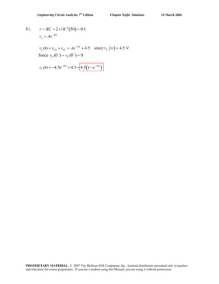 Engineering Circuit Analysis, 7th
Edition Chapter Eight Solutions 10 March 2006
81. ( )3
2 10 50 0.1RCτ −
= = × =
10t
nv Ae−
=
( )10
( ) 4.5 since 4.5 Vt
C Cn Cf Cv t v v Ae v−
= + = + ∞ =
Since (0 ) (0 ) 0C Cv v− +
= =
( )10 10
( ) 4.5 4.5 4.5 1t t
Cv t e e− −
= − + = −
PROPRIETARY MATERIAL. © 2007 The McGraw-Hill Companies, Inc. Limited distribution permitted only to teachers
and educators for course preparation. If you are a student using this Manual, you are using it without permission.
 