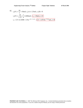 Engineering Circuit Analysis, 7th
Edition Chapter Eight Solutions 10 March 2006
82.
8 3
10 /1.75 10 57140
10
(0 ) 10mA, ( ) 2.5mA, (0) 0
1
10 1
(0 ) 1.4286mA 10mA, 0
1.75 4
2.5 (1.4286 2.5) 2.5 1.0714 mA, 0
A A c
A A
t t
A
i i v
i i t
i e e t
−
+
− × −
= = ∞ = =
= × ∴ = <
= + − = − >
PROPRIETARY MATERIAL. © 2007 The McGraw-Hill Companies, Inc. Limited distribution permitted only to teachers
and educators for course preparation. If you are a student using this Manual, you are using it without permission.
 