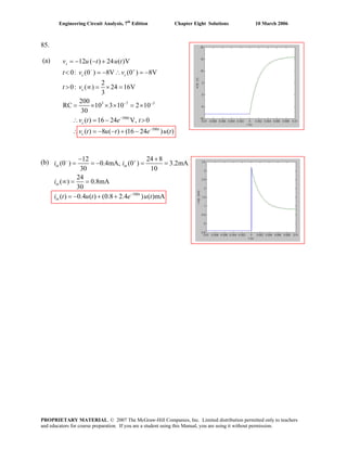 Engineering Circuit Analysis, 7th
Edition Chapter Eight Solutions 10 March 2006
85.
(a)
3 7 3
500
500
12 ( ) 24 ( )V
0: (0 ) 8V (0 ) 8V
2
0: ( ) 24 16V
3
200
RC 10 3 10 2 10
30
( ) 16 24 V, 0
( ) 8 ( ) (16 24 ) ( )
s
c c
c
t
c
t
c
v u t u t
t v v
t v
v t e t
v t u t e u t
− +
− −
−
−
= − − +
< = − ∴ = −
> ∞ = × =
= × × × = ×
∴ = − >
∴ = − − + −
(b)
500
12 24 8
(0 ) 0.4mA, (0 ) 3.2mA
30 10
24
( ) 0.8mA
30
( ) 0.4 ( ) (0.8 2.4 ) ( )mA
in in
in
t
in
i i
i
i t u t e u t
− +
−
− +
= = − = =
∞ = =
= − + +
PROPRIETARY MATERIAL. © 2007 The McGraw-Hill Companies, Inc. Limited distribution permitted only to teachers
and educators for course preparation. If you are a student using this Manual, you are using it without permission.
 