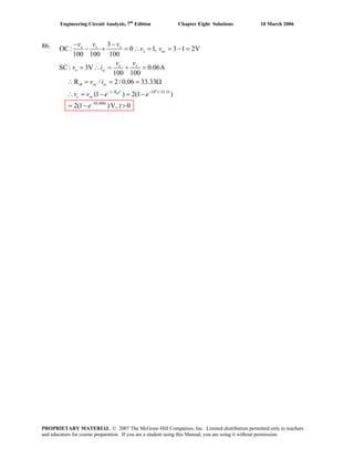 Engineering Circuit Analysis, 7th
Edition Chapter Eight Solutions 10 March 2006
86.
6
/ 10 /33.33
30,000
3
OC
− −
: 0 1, 3 1 2V
100 100 100
SC: 3V 0.06A
100 100
R / 2/ 0.06 33.33
(1 ) 2(1 )
2(1 )V, 0
th
x x x
x oc
x x
x sc
th oc sc
t R C t
c oc
t
v v v
v v
v v
v i
v i
v v e e
e t
− −
−
− + = ∴ = = − =
= ∴ = + =
∴ = = = Ω
∴ = − = −
= − >
PROPRIETARY MATERIAL. © 2007 The McGraw-Hill Companies, Inc. Limited distribution permitted only to teachers
and educators for course preparation. If you are a student using this Manual, you are using it without permission.
 