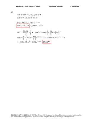 Engineering Circuit Analysis, 7th
Edition Chapter Eight Solutions 10 March 2006
87.
(0 ) 10V (0 ), (0 ) 0
(0 ) 0 ( ) 0 for all
c c in
in in
v v i
i i t
− +
+
= = =
= ∴ = t
−
2.5
0.375 20( 0.5) 7.5( 0.5)
7.5(0.3)
0 0.5 : 10(1 )V
(0.4) 6.321V, (0.5) 7.135V
20 10 5 5 50 8
0.5: A ( ) 10 8 V, 4 8
12 6 6 3 3
50 50
( ) 7.135 16.667 9.532 V
3 3
(0.8) 16.667 9.532
t
c
c c
c
t t
c
c
t s v e
v v
t v
v t e e
v e
−
− × − − −
−
< < = −
= =
−
> = ∴ ∞ = + + = = Ω
⎛ ⎞
= + − = −⎜ ⎟
⎝ ⎠
15.∴ = − = 662V
PROPRIETARY MATERIAL. © 2007 The McGraw-Hill Companies, Inc. Limited distribution permitted only to teachers
and educators for course preparation. If you are a student using this Manual, you are using it without permission.
 
