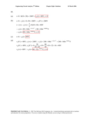 Engineering Circuit Analysis, 7th
Edition Chapter Eight Solutions 10 March 2006
89.
(a) 0: 8(10 20) 240V ( ) 80V, 0Rt v t t< + = = = <
(b)
(c) 0: ( ) 80VRt v t< =
(d)
6
/10 10 100000
100000
0: ( ) 8 30 240V (0 ) 240V
1
( ) : ( ) 8(10 10) 80V
2
( ) 80 160 80 160 V
( ) 80 160 V, 0
c c
c
t t
c
t
R
t v
t v
v t e e
v t e t
−
+
− × −
−
< = × = ∴ =
= ∞ ∞ = × + =
t v
∴ = + = +
∴ = + >
6
/50 10 20000
20000
(0 ) 80V, ( ) 240V ( ) 240 160 240 160 V
20 80
(0 ) 80V, (0 ) 8 10 10 32 16 48V
30 20 50
( ) 80V ( ) 80 32 V, 0
t t
c c c
R R
t
R R
v t e e
v v
v v t e t
−
− − × −
− +
−
= ∞ = ∴ = − = −
= = × + × = + =
+
∞ = ∴ = − >
v v
PROPRIETARY MATERIAL. © 2007 The McGraw-Hill Companies, Inc. Limited distribution permitted only to teachers
and educators for course preparation. If you are a student using this Manual, you are using it without permission.
 