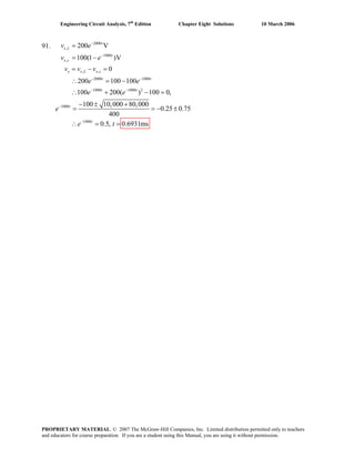 Engineering Circuit Analysis, 7th
Edition Chapter Eight Solutions 10 March 2006
91. 2000
,
1000
,
, ,
2000 1000
1000 1000 2
1000
1000
200 V
100(1 )V
0
200 100 100
100 200( ) 100 0,
100 10,000 80,000
0.25 0.75
400
0.5, 0.6931ms
−
−
− −
− −
−
−
=
= −
= − =
∴ = −
∴ + − =
− ± +
= =
∴ = =
t
x L
t
x c
x x L x c
t t
t t
t
t
v e
− ±
v v v
e e
e e
e
e t
v e
PROPRIETARY MATERIAL. © 2007 The McGraw-Hill Companies, Inc. Limited distribution permitted only to teachers
and educators for course preparation. If you are a student using this Manual, you are using it without permission.
 