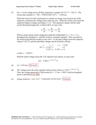 Engineering Circuit Analysis, 7th
Edition Chapter Eight Solutions 10 March 2006
93. For t < 0, the voltage across all three capacitors is simply 9 (4.7)/ 5.7 = 7.421 V. The
circuit time constant is τ = RC = 4700 (0.5455×10-6
) = 2.564 ms.
When the circuit was first constructed, we assume no energy was stored in any of the
capacitors, and hence the voltage across each was zero. When the switch was closed, the
capacitors began to charge according to ½ Cv2
. The capacitors charge with the same
current flowing through each, so that by KCL we may write
dt
dv
C
dt
dv
C
dt
dv
C 3
3
2
2
1
1 ==
With no initial energy stored, integration yields the relationship C1v1 = C2v2 = C3v3
throughout the charging (i.e. until the switch is eventually opened). Thus, just prior to
the switch being thrown at what we now call t = 0, the total voltage across the capacitor
string is 7.421 V, and the individual voltages may be found by solving:
v1 + v2 + v3 = 7.421
10-6
v1 – 2×10-6
v2 = 0
2×10-6
v2 – 3×10-6
v3 = 0
so that v2 = 2.024 V.
With the initial voltage across the 2-uF capacitor now known, we may write
v(t) = 2.024 e-t/ 2.564×10-3
V
(a) v(t = 5.45 ms) = 241.6 mV.
(b) The voltage across the entire capacitor string can be written as 7.421 e-t/ 2.564×10-3
V.
Thus, the voltage across the 4.7-kΩ resistor at t = 1.7 ms = 3.824 V and the dissipated
power is therefore 3.111 mW.
(c) Energy stored at t = 0 is ½ Cv2
= 0.5(0.5455×10-6
)(7.421)2
= 15.02 μJ.
PROPRIETARY MATERIAL. © 2007 The McGraw-Hill Companies, Inc. Limited distribution permitted only to teachers
and educators for course preparation. If you are a student using this Manual, you are using it without permission.
 