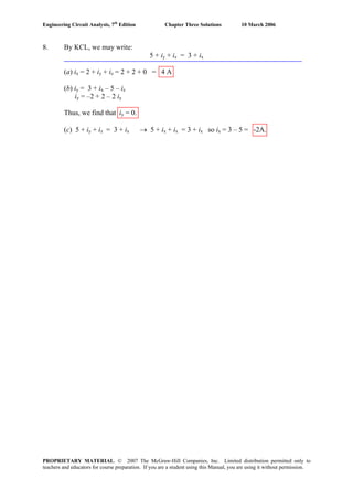 Engineering Circuit Analysis, 7th
Edition Chapter Three Solutions 10 March 2006
8. By KCL, we may write:
5 + iy + iz = 3 + ix
(a) ix = 2 + iy + iz = 2 + 2 + 0 = 4 A
(b) iy = 3 + ix – 5 – iz
iy = –2 + 2 – 2 iy
Thus, we find that iy = 0.
(c) 5 + iy + iz = 3 + ix → 5 + ix + ix = 3 + ix so ix = 3 – 5 = -2A.
PROPRIETARY MATERIAL. © 2007 The McGraw-Hill Companies, Inc. Limited distribution permitted only to
teachers and educators for course preparation. If you are a student using this Manual, you are using it without permission.
 