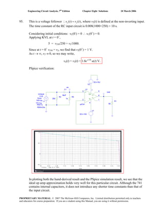Engineering Circuit Analysis, 7th
Edition Chapter Eight Solutions 10 March 2006
95. This is a voltage follower 2( ) ( )ov t v t∴ = , where v2(t) is defined at the non-inverting input.
The time constant of the RC input circuit is 0.008(1000+250) = 10 s.
Considering initial conditions: vC(0-
) = 0 ∴ vC(0+
) = 0.
Applying KVL at t = 0+
,
5 = v250/250 + v2/1000.
Since at t = 0+
v250 = v2, we find that v2(0+
) = 1 V.
As t → ∞, v2→ 0, so we may write,
vo(t) = v2(t) = 1.0e-t/10
u(t) V.
PSpice verification:
In plotting both the hand-derived result and the PSpice simulation result, we see that the
ideal op amp approximation holds very well for this particular circuit. Although the 741
contains internal capacitors, it does not introduce any shorter time constants than that of
the input circuit.
PROPRIETARY MATERIAL. © 2007 The McGraw-Hill Companies, Inc. Limited distribution permitted only to teachers
and educators for course preparation. If you are a student using this Manual, you are using it without permission.
 