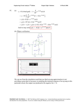 Engineering Circuit Analysis, 7th
Edition Chapter Eight Solutions 10 March 2006
97. (a)
And we may write vo(t) = -0.2[1 + e-20×103t
]u(t) V.
(b) PSpice verification:
20,000
1 4
7 20,000 20,000
4
20,000
3 20,000
20,000 20,000
4
0 (virtual gnd) ( )A
10
4
10 0.2
10
( ) 0.2(1 ) ( )
( ) 10 ( ) 0.4 ( )V
( ) ( ) ( ) ( 0.2 0.2 0.4 ) ( )
t
t
t t t
c o
o
t
c
t
R
t t
o c R
v i e u t
v e dt e
v t e u t
v t i t e u t
v t v t v t e e u t
−
− −
−
−
− −
= ∴ =
∴ = = −
∴ = −
∴ = =
∴ = − − = − + −
∫
We can see from the simulation result that our ideal op amp approximation is not
providing a great deal of accuracy in modeling the transient response of an op amp in this
particular circuit; the output was predicted to be negative for t > 0.
PROPRIETARY MATERIAL. © 2007 The McGraw-Hill Companies, Inc. Limited distribution permitted only to teachers
and educators for course preparation. If you are a student using this Manual, you are using it without permission.
 