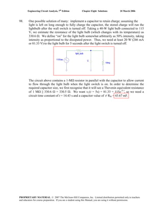 Engineering Circuit Analysis, 7th
Edition Chapter Eight Solutions 10 March 2006
98. One possible solution of many: implement a capacitor to retain charge; assuming the
light is left on long enough to fully charge the capacitor, the stored charge will run the
lightbulb after the wall switch is turned off. Taking a 40-W light bulb connected to 115
V, we estimate the resistance of the light bulb (which changes with its temperature) as
330.6 Ω. We define “on” for the light bulb somewhat arbitrarily as 50% intensity, taking
intensity as proportional to the dissipated power. Thus, we need at least 20 W (246 mA
or 81.33 V) to the light bulb for 5 seconds after the light switch is turned off.
The circuit above contains a 1-MΩ resistor in parallel with the capacitor to allow current
to flow through the light bulb when the light switch is on. In order to determine the
required capacitor size, we first recognise that it will see a Thevenin equivalent resistance
of 1 MΩ || 330.6 Ω = 330.5 Ω. We want vC(t = 5s) = 81.33 = 115e-5/τ
, so we need a
circuit time constant of t = 14.43 s and a capacitor value of τ/ Rth = 43.67 mF.
PROPRIETARY MATERIAL. © 2007 The McGraw-Hill Companies, Inc. Limited distribution permitted only to teachers
and educators for course preparation. If you are a student using this Manual, you are using it without permission.
 