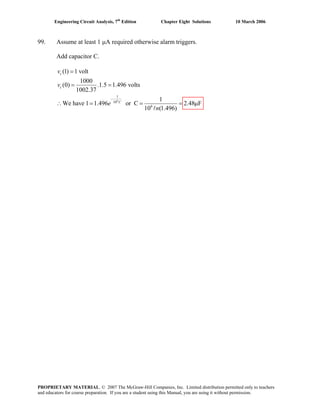 Engineering Circuit Analysis, 7th
Edition Chapter Eight Solutions 10 March 2006
99. Assume at least 1 μA required otherwise alarm triggers.
Add capacitor C.
6
1
10
6
(1) 1 volt
1000
(0) .1.5 1.496 volts
1002.37
1
We have 1 1.496 or C 2.48 F
10 (1.496)
−
=
= =
∴ = = =
l
c
c
C
v
v
e
n
μ
PROPRIETARY MATERIAL. © 2007 The McGraw-Hill Companies, Inc. Limited distribution permitted only to teachers
and educators for course preparation. If you are a student using this Manual, you are using it without permission.
 