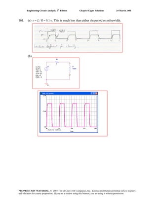 Engineering Circuit Analysis, 7th
Edition Chapter Eight Solutions 10 March 2006
101. (a) / 0.1 sL Rτ = = . This is much less than either the period or pulsewidth.
(b)
PROPRIETARY MATERIAL. © 2007 The McGraw-Hill Companies, Inc. Limited distribution permitted only to teachers
and educators for course preparation. If you are a student using this Manual, you are using it without permission.
 