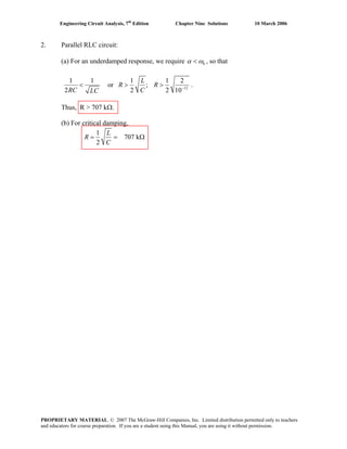 Engineering Circuit Analysis, 7th
Edition Chapter Nine Solutions 10 March 2006
2. Parallel RLC circuit:
(a) For an underdamped response, we require 0α ω< , so that
12
1 1 1 1 2
or ;
2 2
L
R R
RC CLC
−
< > >
2 10
.
Thus, R > 707 kΩ.
(b) For critical damping,
1
707 k
2
L
R
C
= = Ω
PROPRIETARY MATERIAL. © 2007 The McGraw-Hill Companies, Inc. Limited distribution permitted only to teachers
and educators for course preparation. If you are a student using this Manual, you are using it without permission.
 