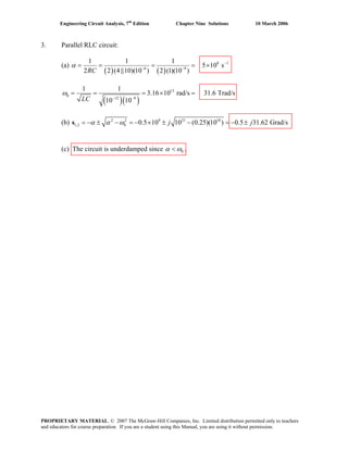 Engineering Circuit Analysis, 7th
Edition Chapter Nine Solutions 10 March 2006
3. Parallel RLC circuit:
(a)
( ) ( )
8 1
6 9
1 1 1
5 10 s
2 2 (4 ||10)(10 ) 2 (1)(10 )RC
α −
− −
= = = = ×
( )( )
13
0
12 9
1 1
3.16 10 rad/s 31.6 Trad/s
10 10LC
ω
− −
= = = × =
(b) 2 2 9 21 18
1,2 0 0.5 10 10 (0.25)(10 ) 0.5 31.62 Grad/sj jα α ω= − ± − = − × ± − = − ±s
(c) The circuit is underdamped since 0α ω< .
PROPRIETARY MATERIAL. © 2007 The McGraw-Hill Companies, Inc. Limited distribution permitted only to teachers
and educators for course preparation. If you are a student using this Manual, you are using it without permission.
 