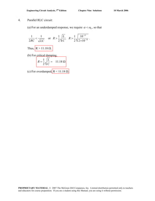 Engineering Circuit Analysis, 7th
Edition Chapter Nine Solutions 10 March 2006
4. Parallel RLC circuit:
(a) For an underdamped response, we require 0α ω< , so that
15
18
1 1 1 1 10
or ;
2 2 2
L
R R
RC CLC
−
−
< > >
×2 10
.
Thus, R > 11.18 Ω.
(b) For critical damping,
1
11.18
2
L
R
C
= = Ω
(c) For overdamped, R < 11.18 Ω.
PROPRIETARY MATERIAL. © 2007 The McGraw-Hill Companies, Inc. Limited distribution permitted only to teachers
and educators for course preparation. If you are a student using this Manual, you are using it without permission.
 