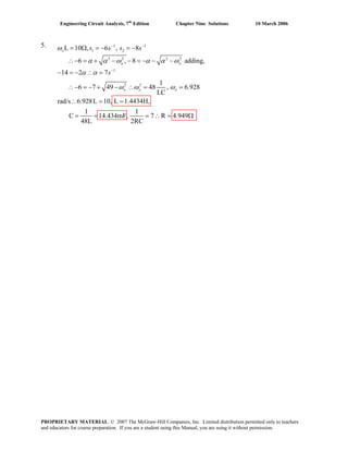Engineering Circuit Analysis, 7th
Edition Chapter Nine Solutions 10 March 2006
5. 1 1
1 2
2 2 2 2
1
2 2
L 10 , 6 , 8
6 , 8 adding,
14 2 7
1
6 7 49 48 , 6.928
LC
rad/s 6.928L 10, L 1.4434H,
1 1
C 14.434mF, 7 R 4.949
48L 2RC
o
o o
o o o
s s s s
s
ω
α α ω α α ω
α α
ω ω ω
− −
−
= Ω = − = −
∴− = + − − = − − −
− = − ∴ =
∴− = − + − ∴ = =
∴ = =
= = = ∴ = Ω
PROPRIETARY MATERIAL. © 2007 The McGraw-Hill Companies, Inc. Limited distribution permitted only to teachers
and educators for course preparation. If you are a student using this Manual, you are using it without permission.
 