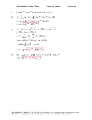 Engineering Circuit Analysis, 7th
Edition Chapter Nine Solutions 10 March 2006
6. 100 200
40 30 mA, C 1mF, (0) 0.25V− −
= − = = −t t
ci e e v
(a) 100 200
100 200
100 200
1
( ) 0.25 (40 30 ) 0.25
C
( ) 0.4( 1) 0.15( 1) 0.25
( ) 0.4 0.15 V
t t
t t
c
o o
t t
t t
v t = −i dt e e dt
v t e e
v t e e
− −
− −
− −
= − −
(b)
(c)
∴ = − − + − −
= − +
∫ ∫
∴
2 2 2 2
1 2
3
2 2
100 200
R
100 , 200
300 2 , 150 1
1 500
150 ,R 3.333 Also,
2R10 150
200 150 22500 20000
1 100
20000 , L 0.5H
LC L
i ( ) 0.12 0.045 A
R
−
− −
= − = −α + α − ω = − = −α − α − ω
∴− = − α α = −
∴ + = = Ω
− = − − − ω ∴ω =
∴ = = =
= = +
o o
o o
t t
s
v
t e e
s s
∴
100 200
100 200
) ( ) ( ) (0.12 0.04) ( 0.045 0.03)
( ) 80 15 mA, 0
t t
R c
t t
i t i t i t e e
i t e e t
− −
− −
= − − = − + − +(
= − >∴
PROPRIETARY MATERIAL. © 2007 The McGraw-Hill Companies, Inc. Limited distribution permitted only to teachers
and educators for course preparation. If you are a student using this Manual, you are using it without permission.
 