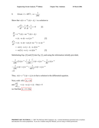Engineering Circuit Analysis, 7th
Edition Chapter Nine Solutions 10 March 2006
8. Given: 2 1
4 ,
2
= α =L R C
RC
Show that is a solution to1 2( ) ( )−α
= +t
v t e At A
2
2
1 1
0 [+ + =
d v dv
C v
dt R dt L
1]
1 1 2
1 1 2
2
1 1 2 12
1 2 1 1
1 2 1
( ) ( )
( )
( )( )
( )
(2 ) [3]
−α −α
−α
−α −α
−α
−α
= − α +
= − α − α
= − α − α −α − α
= −α − α + − α
= −α − α − α
t t
t
t t
t
t
dv
e A e At A
dt
A At A e
d v
A At A e Ae
dt
A A A At e
A A At e
[2]
Substituting Eqs. [2] and [3] into Eq. [1], and using the information initially provided,
2
1 1 2
1 2 1 22 2
1 1 1
(2 ) ( ) ( )
2 2
1 1
( ) ( )
2 4
0
−α −α −α
−α −α
⎛ ⎞
− + + +⎜ ⎟
⎝ ⎠
− + + +
=
t t
t t
A e At A e A e
RC RC RC
At A e At A e
RC R C
1
t
Thus, is in fact a solution to the differential equation.1 2( ) ( )−α
= +t
v t e At A
Next, with 2(0) 16= =v A
and 1 2 1
0
( ) ( 16 )
=
= − α = − α =
t
dv
A A A
dt
4
we find that 1 4 16= + αA
PROPRIETARY MATERIAL. © 2007 The McGraw-Hill Companies, Inc. Limited distribution permitted only to teachers
and educators for course preparation. If you are a student using this Manual, you are using it without permission.
 