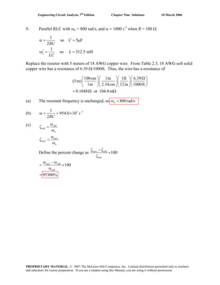 Engineering Circuit Analysis, 7th
Edition Chapter Nine Solutions 10 March 2006
9. Parallel RLC with ωo = 800 rad/s, and α = 1000 s-1
when R = 100 Ω.
2
1
so 5 F
2
1
so 312.5 mH
α = = μ
ω = =o
C
RC
L
LC
Replace the resistor with 5 meters of 18 AWG copper wire. From Table 2.3, 18 AWG soft solid
copper wire has a resistance of 6.39 Ω/1000ft. Thus, the wire has a resistance of
100cm 1in 1ft 6.39
(5m)
1m 2.54cm 12in 1000ft
0.1048 or 104.8m
⎛ ⎞⎛ ⎞⎛ ⎞⎛ ⎞Ω
⎜ ⎟⎜ ⎟⎜ ⎟⎜
⎝ ⎠⎝ ⎠⎝ ⎠⎝
= Ω Ω
⎟
⎠
(a) The resonant frequency is unchanged, so 800rad/sω =o
(b) 3 11
954.0 10
2
−
α = = × s
RC
(c)
Define the percent change as 100
ζ − ζ
×
ζ
new old
old
100
95300%=
old
α − α
= ×
α
new old
α
ζ =
ω
α
ζ =
ω
old
old
o
new
new
o
PROPRIETARY MATERIAL. © 2007 The McGraw-Hill Companies, Inc. Limited distribution permitted only to teachers
and educators for course preparation. If you are a student using this Manual, you are using it without permission.
 