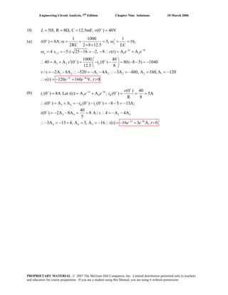 Engineering Circuit Analysis, 7th
Edition Chapter Nine Solutions 10 March 2006
10. 5H, R 8 , C 12.5mF, (0 ) 40V+
= = Ω = =L v
(a) 2
2 8
1,2 1 2
1 2
1 2 1 2 2 2 1
1 1000 1
(0 )i 8A: 5, 16,
2RC 2 8 12.5 LC
4 5 25 16 2, 8 ( ) A A
1000 40
40 A A (0 ) (0 ) 80( 8 5) 1040
12.5 8
/ 2A 8A 520 A 4A 3A 480, A 160,A 120
( ) 120
o
t t
o
L
s v t e e
v i
v s
v t
+
− −
+ +
= α = = = ω = =
× ×
ω = = − ± − = − − ∴ = +
⎛ ⎞
′∴ = + = − − = − − = −⎜ ⎟
⎝ ⎠
= − − ∴− = − − ∴− = − = = −
= − 2 8
160 V, 0t t
e e t− −
+ >∴
(b) 2 8
3 4
3 4
3 4 3 4
2 8
4 4 3
(0 ) 40
(0 ) 8A Let ( ) A A ; (0 ) 5A
R 8
(0 ) A A (0 ) (0 ) 8 5 13A;
40
(0 ) 2A 8A 8 A / 4 A 4A
5
3A 13 4, A 3, A 16 ( ) 16 3 A, 0
+
+ − − +
+ + +
+
− −
= = + = = =
∴ = + = − − = − − = −
= − − = = ∴ = − −
∴− = − + = = − ∴ = − + >
t t
c R
R c
t t
v
i i t e e i
i i i
i s
i t e e t
PROPRIETARY MATERIAL. © 2007 The McGraw-Hill Companies, Inc. Limited distribution permitted only to teachers
and educators for course preparation. If you are a student using this Manual, you are using it without permission.
 